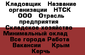 Кладовщик › Название организации ­ НТСК, ООО › Отрасль предприятия ­ Складское хозяйство › Минимальный оклад ­ 1 - Все города Работа » Вакансии   . Крым,Керчь